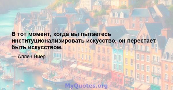 В тот момент, когда вы пытаетесь институционализировать искусство, он перестает быть искусством.