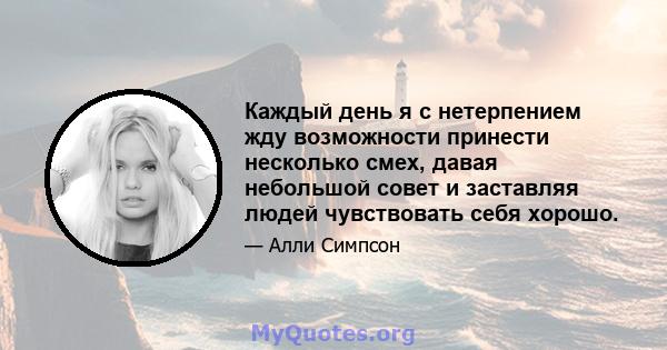 Каждый день я с нетерпением жду возможности принести несколько смех, давая небольшой совет и заставляя людей чувствовать себя хорошо.