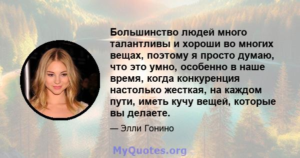 Большинство людей много талантливы и хороши во многих вещах, поэтому я просто думаю, что это умно, особенно в наше время, когда конкуренция настолько жесткая, на каждом пути, иметь кучу вещей, которые вы делаете.