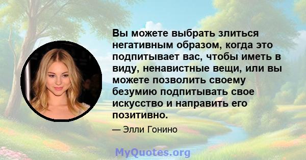 Вы можете выбрать злиться негативным образом, когда это подпитывает вас, чтобы иметь в виду, ненавистные вещи, или вы можете позволить своему безумию подпитывать свое искусство и направить его позитивно.