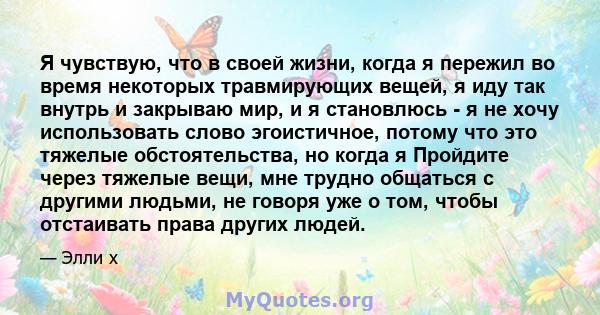 Я чувствую, что в своей жизни, когда я пережил во время некоторых травмирующих вещей, я иду так внутрь и закрываю мир, и я становлюсь - я не хочу использовать слово эгоистичное, потому что это тяжелые обстоятельства, но 