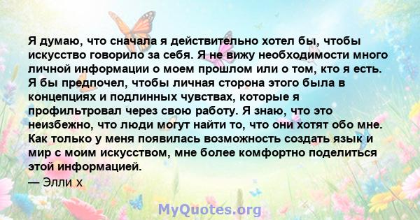 Я думаю, что сначала я действительно хотел бы, чтобы искусство говорило за себя. Я не вижу необходимости много личной информации о моем прошлом или о том, кто я есть. Я бы предпочел, чтобы личная сторона этого была в