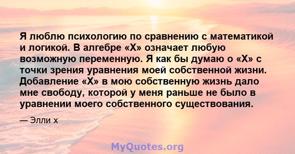 Я люблю психологию по сравнению с математикой и логикой. В алгебре «X» означает любую возможную переменную. Я как бы думаю о «X» с точки зрения уравнения моей собственной жизни. Добавление «X» в мою собственную жизнь