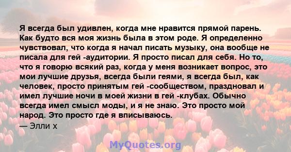 Я всегда был удивлен, когда мне нравится прямой парень. Как будто вся моя жизнь была в этом роде. Я определенно чувствовал, что когда я начал писать музыку, она вообще не писала для гей -аудитории. Я просто писал для