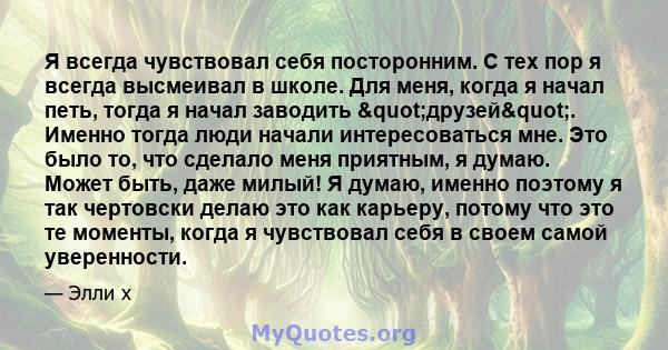 Я всегда чувствовал себя посторонним. С тех пор я всегда высмеивал в школе. Для меня, когда я начал петь, тогда я начал заводить "друзей". Именно тогда люди начали интересоваться мне. Это было то, что сделало