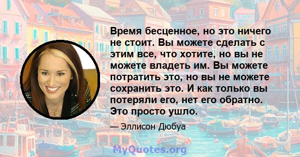 Время бесценное, но это ничего не стоит. Вы можете сделать с этим все, что хотите, но вы не можете владеть им. Вы можете потратить это, но вы не можете сохранить это. И как только вы потеряли его, нет его обратно. Это