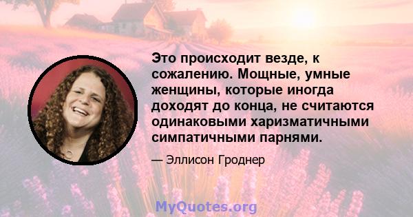 Это происходит везде, к сожалению. Мощные, умные женщины, которые иногда доходят до конца, не считаются одинаковыми харизматичными симпатичными парнями.