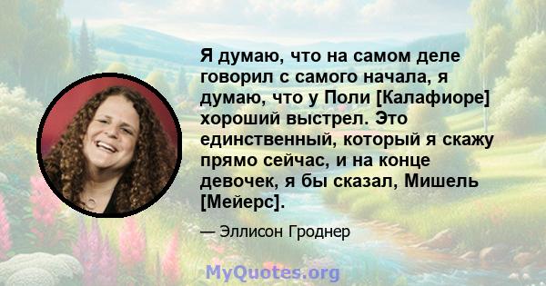 Я думаю, что на самом деле говорил с самого начала, я думаю, что у Поли [Калафиоре] хороший выстрел. Это единственный, который я скажу прямо сейчас, и на конце девочек, я бы сказал, Мишель [Мейерс].