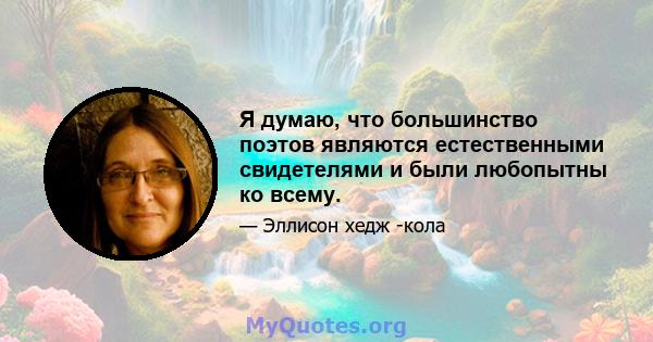 Я думаю, что большинство поэтов являются естественными свидетелями и были любопытны ко всему.