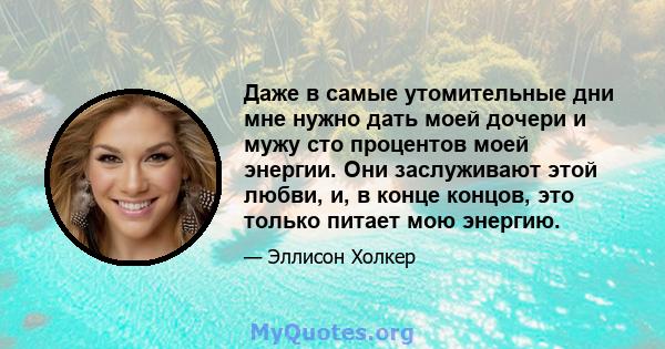 Даже в самые утомительные дни мне нужно дать моей дочери и мужу сто процентов моей энергии. Они заслуживают этой любви, и, в конце концов, это только питает мою энергию.