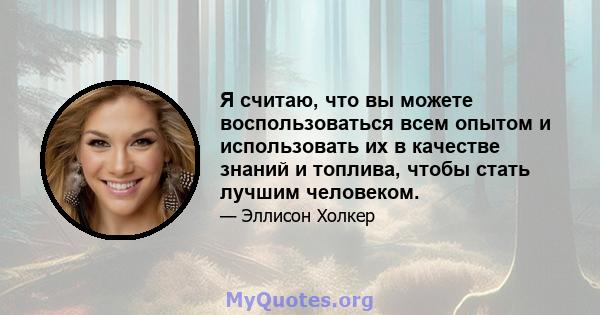 Я считаю, что вы можете воспользоваться всем опытом и использовать их в качестве знаний и топлива, чтобы стать лучшим человеком.