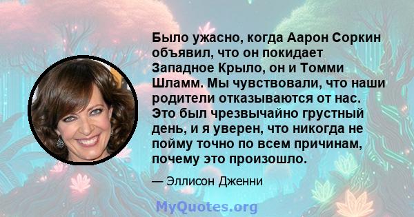 Было ужасно, когда Аарон Соркин объявил, что он покидает Западное Крыло, он и Томми Шламм. Мы чувствовали, что наши родители отказываются от нас. Это был чрезвычайно грустный день, и я уверен, что никогда не пойму точно 