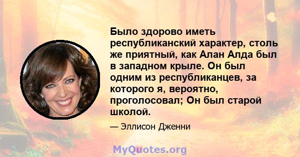 Было здорово иметь республиканский характер, столь же приятный, как Алан Алда был в западном крыле. Он был одним из республиканцев, за которого я, вероятно, проголосовал; Он был старой школой.