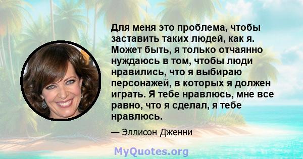 Для меня это проблема, чтобы заставить таких людей, как я. Может быть, я только отчаянно нуждаюсь в том, чтобы люди нравились, что я выбираю персонажей, в которых я должен играть. Я тебе нравлюсь, мне все равно, что я