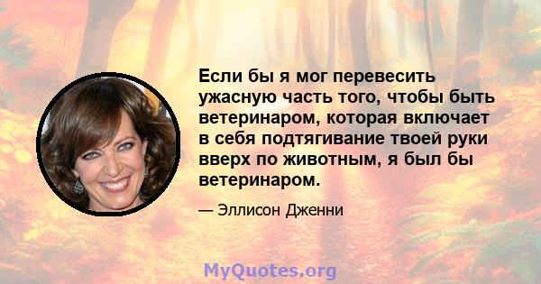 Если бы я мог перевесить ужасную часть того, чтобы быть ветеринаром, которая включает в себя подтягивание твоей руки вверх по животным, я был бы ветеринаром.