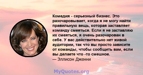 Комедия - серьезный бизнес. Это разочаровывает, когда я не могу найти правильную вещь, которая заставляет команду смеяться. Если я не заставляю их смеяться, я очень разочарован в себе. У вас действительно нет живой