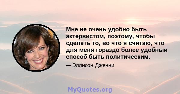 Мне не очень удобно быть актервистом, поэтому, чтобы сделать то, во что я считаю, что для меня гораздо более удобный способ быть политическим.