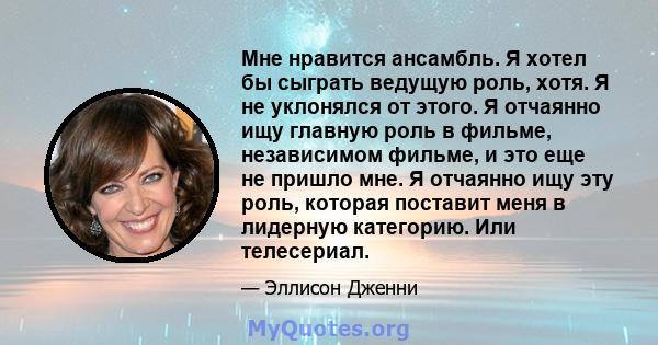 Мне нравится ансамбль. Я хотел бы сыграть ведущую роль, хотя. Я не уклонялся от этого. Я отчаянно ищу главную роль в фильме, независимом фильме, и это еще не пришло мне. Я отчаянно ищу эту роль, которая поставит меня в