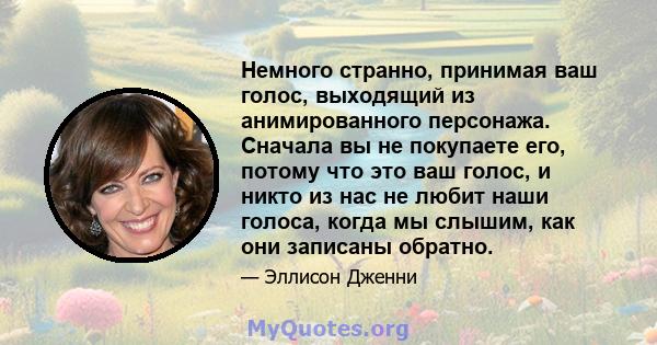 Немного странно, принимая ваш голос, выходящий из анимированного персонажа. Сначала вы не покупаете его, потому что это ваш голос, и никто из нас не любит наши голоса, когда мы слышим, как они записаны обратно.