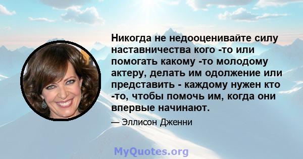 Никогда не недооценивайте силу наставничества кого -то или помогать какому -то молодому актеру, делать им одолжение или представить - каждому нужен кто -то, чтобы помочь им, когда они впервые начинают.