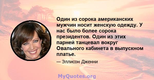 Один из сорока американских мужчин носит женскую одежду. У нас было более сорока президентов. Один из этих парней танцевал вокруг Овального кабинета в выпускном платье.