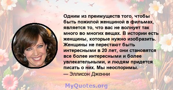 Одним из преимуществ того, чтобы быть пожилой женщиной в фильмах, является то, что вас не волнует так много во многих вещах. В истории есть женщины, которые нужно изобразить. Женщины не перестают быть интересными в 20