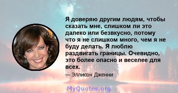 Я доверяю другим людям, чтобы сказать мне, слишком ли это далеко или безвкусно, потому что я не слишком много, чем я не буду делать. Я люблю раздвигать границы. Очевидно, это более опасно и веселее для всех.