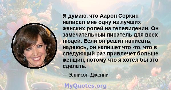 Я думаю, что Аарон Соркин написал мне одну из лучших женских ролей на телевидении. Он замечательный писатель для всех людей. Если он решит написать, надеюсь, он напишет что -то, что в следующий раз привлечет больше