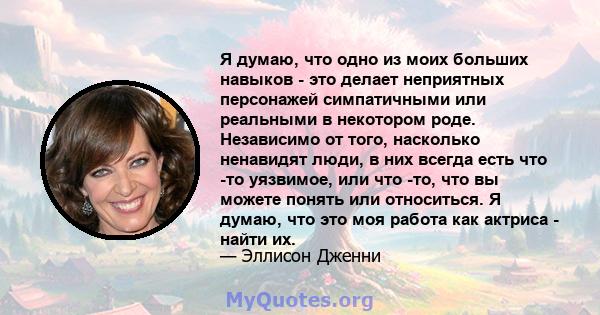 Я думаю, что одно из моих больших навыков - это делает неприятных персонажей симпатичными или реальными в некотором роде. Независимо от того, насколько ненавидят люди, в них всегда есть что -то уязвимое, или что -то,