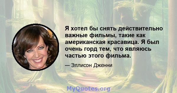 Я хотел бы снять действительно важные фильмы, такие как американская красавица. Я был очень горд тем, что являюсь частью этого фильма.