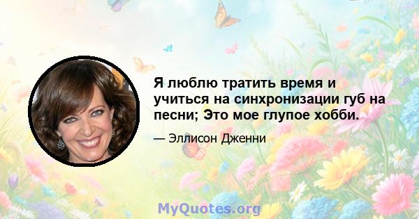 Я люблю тратить время и учиться на синхронизации губ на песни; Это мое глупое хобби.