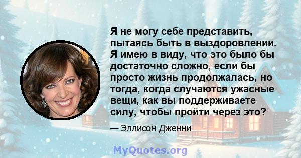 Я не могу себе представить, пытаясь быть в выздоровлении. Я имею в виду, что это было бы достаточно сложно, если бы просто жизнь продолжалась, но тогда, когда случаются ужасные вещи, как вы поддерживаете силу, чтобы