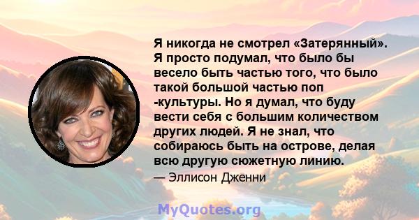 Я никогда не смотрел «Затерянный». Я просто подумал, что было бы весело быть частью того, что было такой большой частью поп -культуры. Но я думал, что буду вести себя с большим количеством других людей. Я не знал, что