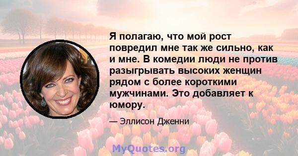 Я полагаю, что мой рост повредил мне так же сильно, как и мне. В комедии люди не против разыгрывать высоких женщин рядом с более короткими мужчинами. Это добавляет к юмору.