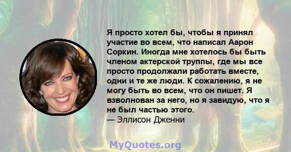 Я просто хотел бы, чтобы я принял участие во всем, что написал Аарон Соркин. Иногда мне хотелось бы быть членом актерской труппы, где мы все просто продолжали работать вместе, одни и те же люди. К сожалению, я не могу