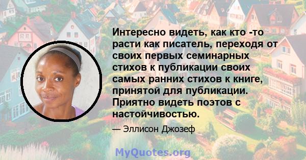 Интересно видеть, как кто -то расти как писатель, переходя от своих первых семинарных стихов к публикации своих самых ранних стихов к книге, принятой для публикации. Приятно видеть поэтов с настойчивостью.