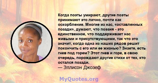 Когда поэты умирают, другие поэты принимают это лично, почти как оскорбление. Многие из нас, «оставленных позади», думают, что поэзия - это единственное, что поддерживает нас живыми и присутствующими, так что это