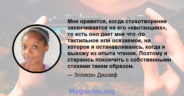 Мне нравится, когда стихотворение заканчивается на его «квитанциях», то есть оно дает мне что -то тактильное или осязаемое, на которое я останавливаюсь, когда я выхожу из опыта чтения. Поэтому я стараюсь покончить с