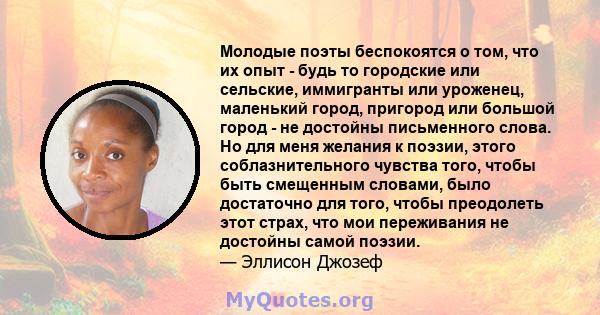 Молодые поэты беспокоятся о том, что их опыт - будь то городские или сельские, иммигранты или уроженец, маленький город, пригород или большой город - не достойны письменного слова. Но для меня желания к поэзии, этого