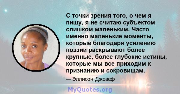 С точки зрения того, о чем я пишу, я не считаю субъектом слишком маленьким. Часто именно маленькие моменты, которые благодаря усилению поэзии раскрывают более крупные, более глубокие истины, которые мы все приходим к