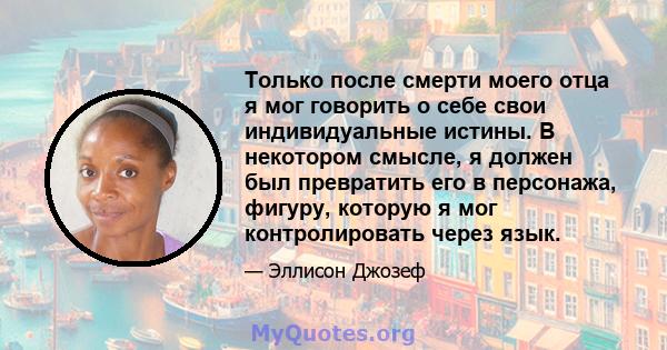 Только после смерти моего отца я мог говорить о себе свои индивидуальные истины. В некотором смысле, я должен был превратить его в персонажа, фигуру, которую я мог контролировать через язык.