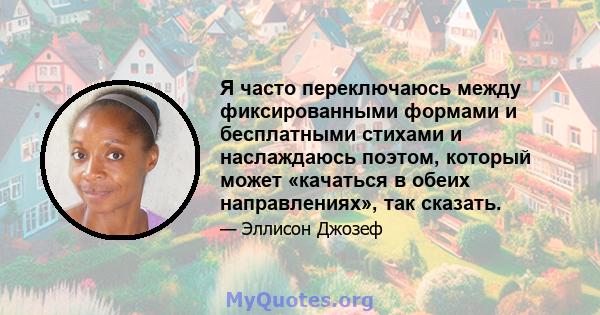 Я часто переключаюсь между фиксированными формами и бесплатными стихами и наслаждаюсь поэтом, который может «качаться в обеих направлениях», так сказать.