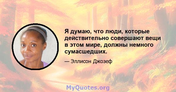 Я думаю, что люди, которые действительно совершают вещи в этом мире, должны немного сумасшедших.