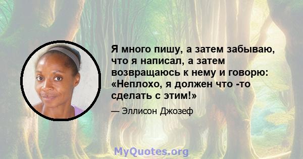 Я много пишу, а затем забываю, что я написал, а затем возвращаюсь к нему и говорю: «Неплохо, я должен что -то сделать с этим!»