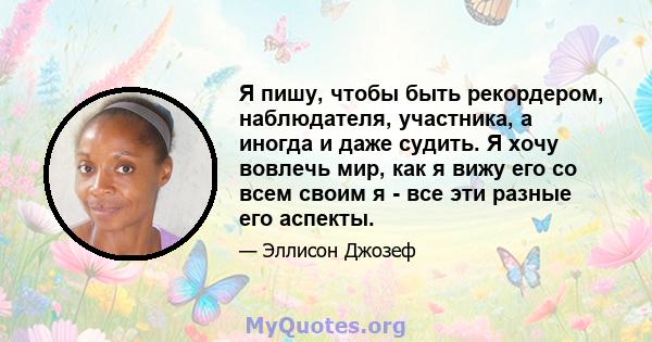 Я пишу, чтобы быть рекордером, наблюдателя, участника, а иногда и даже судить. Я хочу вовлечь мир, как я вижу его со всем своим я - все эти разные его аспекты.