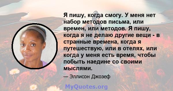 Я пишу, когда смогу. У меня нет набор методов письма, или времен, или методов. Я пишу, когда я не делаю другие вещи - в странные времена, когда я путешествую, или в отелях, или когда у меня есть время, чтобы побыть