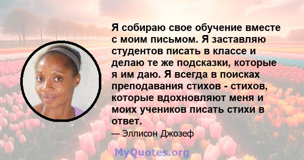 Я собираю свое обучение вместе с моим письмом. Я заставляю студентов писать в классе и делаю те же подсказки, которые я им даю. Я всегда в поисках преподавания стихов - стихов, которые вдохновляют меня и моих учеников