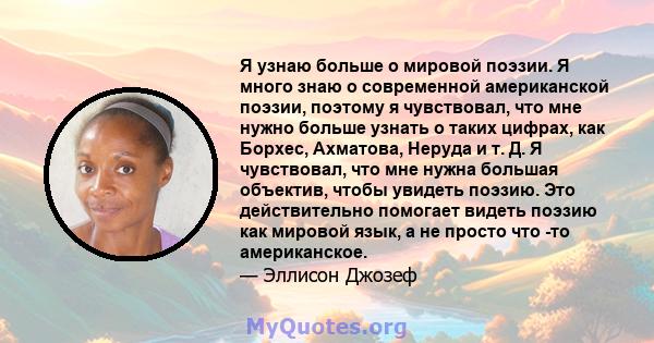 Я узнаю больше о мировой поэзии. Я много знаю о современной американской поэзии, поэтому я чувствовал, что мне нужно больше узнать о таких цифрах, как Борхес, Ахматова, Неруда и т. Д. Я чувствовал, что мне нужна большая 