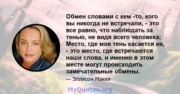 Обмен словами с кем -то, кого вы никогда не встречали, - это все равно, что наблюдать за тенью, не видя всего человека; Место, где моя тень касается их, - это место, где встречаются наши слова, и именно в этом месте