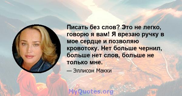 Писать без слов? Это не легко, говорю я вам! Я врезаю ручку в мое сердце и позволяю кровотоку. Нет больше чернил, больше нет слов, больше не только мне.